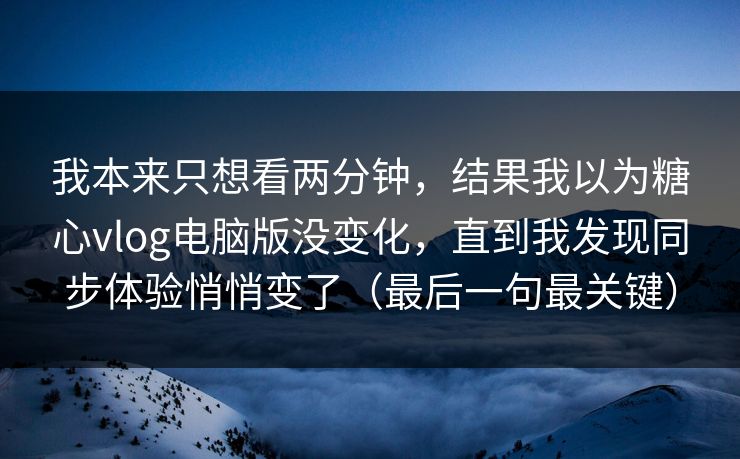 我本来只想看两分钟，结果我以为糖心vlog电脑版没变化，直到我发现同步体验悄悄变了（最后一句最关键）