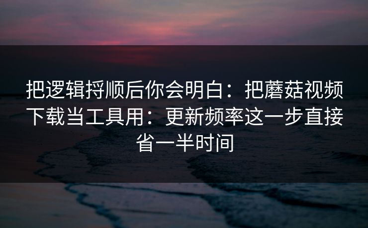 把逻辑捋顺后你会明白：把蘑菇视频下载当工具用：更新频率这一步直接省一半时间