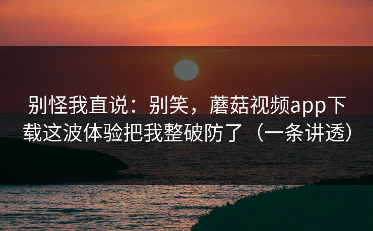 别怪我直说:别笑,蘑菇视频app下载这波体验把我整破防了(一条讲透) 别怪我直说:别笑,蘑菇视频app下载这波体验把我整破防了(一条讲透)